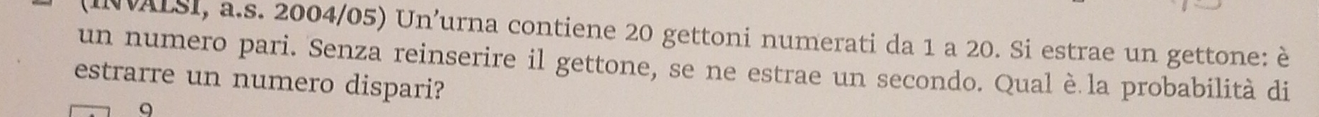 (INVALSI, a.s. 2004/05) Un’urna contiene 20 gettoni numerati da 1 a 20. Si estrae un gettone: è 
un numero pari. Senza reinserire il gettone, se ne estrae un secondo. Qual è la probabilità di 
estrarre un numero dispari? 
9