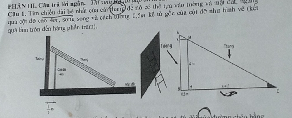 PHÀN III. Câu trả lời ngắn. Thỉ sinh trở lới đup u
Câu 1. Tìm chiều dài bé nhất của cái thang đề nó có thể tựa vào tường và mặt dất, ngàng
qua cột đỡ cao 4m, song song và cách tường 0,5m kể từ gốc của cột đỡ như hình vẽ (kết
quả làm tròn đến hàng phần trăm).
Tướng
Thang
Cộc đờ
Mặt đắt
 1/2 m
đường chéo bằng