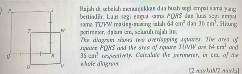 Rajah di sebelah menunjukkan dua buah segi empat sama yang 
bertindih. Luas segi empat sama PQRS dan luas segi empat 
sama TUVW masing-masing ialah 64cm^2 dan 36cm^2. Hitung 
perimeter, dalam cm, seluruh rajah itu. 
The diagram shows two overlapping squares. The area of 
square PQRS and the area of square TUVW are 64cm^2 and
36cm^2
respectively. Calculate the perimeter, in cm, of the 
whole diagram. 
[2 markah/2 marks]