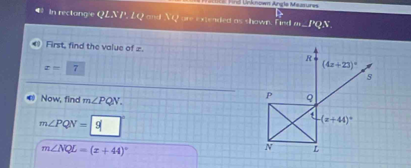 Pactical Find Unknown Angla Measures 
In rectangle QLNP, LQ and NQ are extended as shown. Find m_  PQN. 
First, find the value of =.
R
x=7
(4z+23)^circ 
s 
Now, find m∠ PQN.
P Q
1 (x+44)^circ 
m∠ PQN= 9
m∠ NQL=(x+44)^circ 
N L