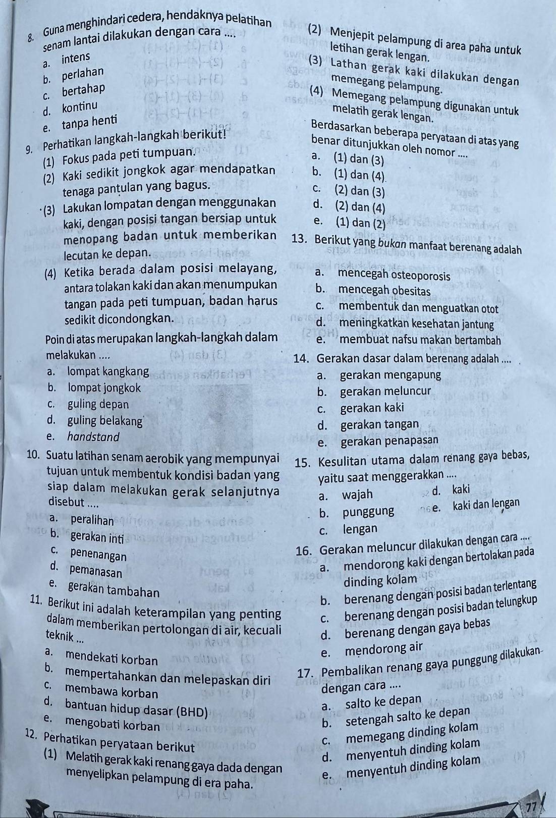 Guna menghindari cedera, hendaknya pelatihan
senam lantai dilakukan dengan cara ....
(2) Menjepit pelampung di area paha untuk
letihan gerak lengan.
a. intens
(3) Lathan gerak kaki dilakukan dengan
b. perlahan
memegang pelampung.
c. bertahap
(4) Memegang pelampung digunakan untuk
d. kontinu
melatih gerak lengan.
e. tanpa henti
Berdasarkan beberapa peryataan di atas yang
9. Perhatikan langkah-langkah berikut!
benar ditunjukkan oleh nomor ....
(1) Fokus pada peti tumpuan.
a. (1) dan (3)
(2) Kaki sedikit jongkok agar mendapatkan b. (1) dan (4)
tenaga panțulan yang bagus.
c. (2) dan (3)
·(3) Lakukan lompatan dengan menggunakan d. (2) dan (4)
kaki, dengan posisi tangan bersiap untuk e. (1) dan (2)
menopang badan untuk memberikan 13. Berikut yang bukan manfaat berenang adalah
lecutan ke depan.
(4) Ketika berada dalam posisi melayang, a. mencegah osteoporosis
antara tolakan kaki dan akan menumpukan b. mencegah obesitas
tangan pada peti tumpuan, badan hạrus c. membentuk dan menguatkan otot
sedikit dicondongkan. d. meningkatkan kesehatan jantung
Poin di atas merupakan langkah-langkah dalam e. membuat nafsu makan bertambah
melakukan .... 14. Gerakan dasar dalam berenang adalah ....
a. lompat kangkan a. gerakan mengapung
b. lompat jongkok b. gerakan meluncur
c. guling depan
c. gerakan kaki
d. guling belakang
d. gerakan tangan
e. handstand
e. gerakan penapasan
10. Suatu latihan senam aerobik yang mempunyai 15. Kesulitan utama dalam renang gaya bebas,
tujuan untuk membentuk kondisi badan yang yaitu saat menggerakkan ....
siap dalam melakukan gerak selanjutnya a. wajah
d. kaki
disebut ....
a. peralihan
b. punggung e. kaki dan lengan
c. lengan
b. gerakan inti
c. penenangan
16. Gerakan meluncur dilakukan dengan cara ....
d. pemanasan
a. mendorong kaki dengan bertolakan pada
dinding kolam
e. gerakan tambahan
b. berenang dengan posisi badan terlentang
11. Berikut ini adalah keterampilan yang penting c. berenang dengan posisi badan telungkup
dalam memberikan pertolongan di aîr, kecuali d. berenang dengan gaya bebas
teknik ...
e. mendorong air
a. mendekati korban
b. mempertahankan dan melepaskan diri
17. Pembalikan renang gaya punggung dilakukan
c. membawa korban
dengan cara ....
d. bantuan hidup dasar (BHD)
a. salto ke depan
e. mengobati korban
b. setengah salto ke depan
12. Perhatikan peryataan berikut
c. memegang dinding kolam
d. menyentuh dinding kolam
(1) Melatih gerak kaki renang gaya dada dengan
e. menyentuh dinding kolam
menyelipkan pelampung di era paha. 71