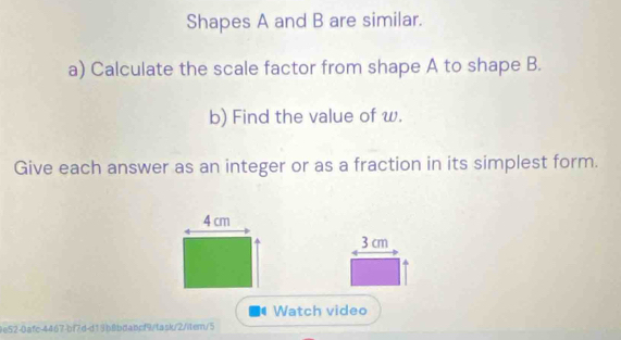 Shapes A and B are similar. 
a) Calculate the scale factor from shape A to shape B. 
b) Find the value of w. 
Give each answer as an integer or as a fraction in its simplest form.
4 cm
3 cm
Watch video 
9e52-0afc-4467-bf7d-d19b8bdabcf9/fask/2/item/5