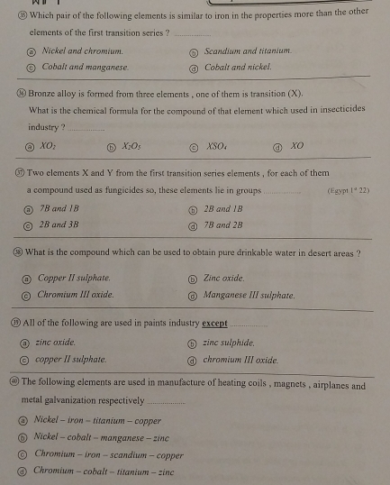 ⑬ Which pair of the following elements is similar to iron in the properties more than the other
elements of the first transition series ?_
Nickel and chromium. Scandium and titanium.
Cobalt and manganese. Cobalt and nickel.
⑭ Bronze alloy is formed from three elements , one of them is transition (X).
What is the chemical formula for the compound of that element which used in insecticides
industry ?_
XO_2 X_2O_5 XSO₄ xo
⑰ Two elements X and Y from the first transition series elements , for each of them
a compound used as fungicides so, these elements lie in groups (Egypt 1^422)
7B and IB 2B and 1B
2B and 3B 7B and 2B
⑱ What is the compound which can be used to obtain pure drinkable water in desert areas ?
Copper II sulphate. Zinc oxide.
Chromium III oxide. Manganese III sulphate.
⑲ All of the following are used in paints industry except
zinc oxide. zinc sulphide.
copper II sulphate. chromium III oxide.
⑩ The following elements are used in manufacture of heating coils , magnets , airplanes and
metal galvanization respectively_
) Nickel - iron - titanium - copper
Nickel - cobalt - manganese - zinc
Chromium - iron - scandium - copper
Chromium - cobalt - titanium - zinc