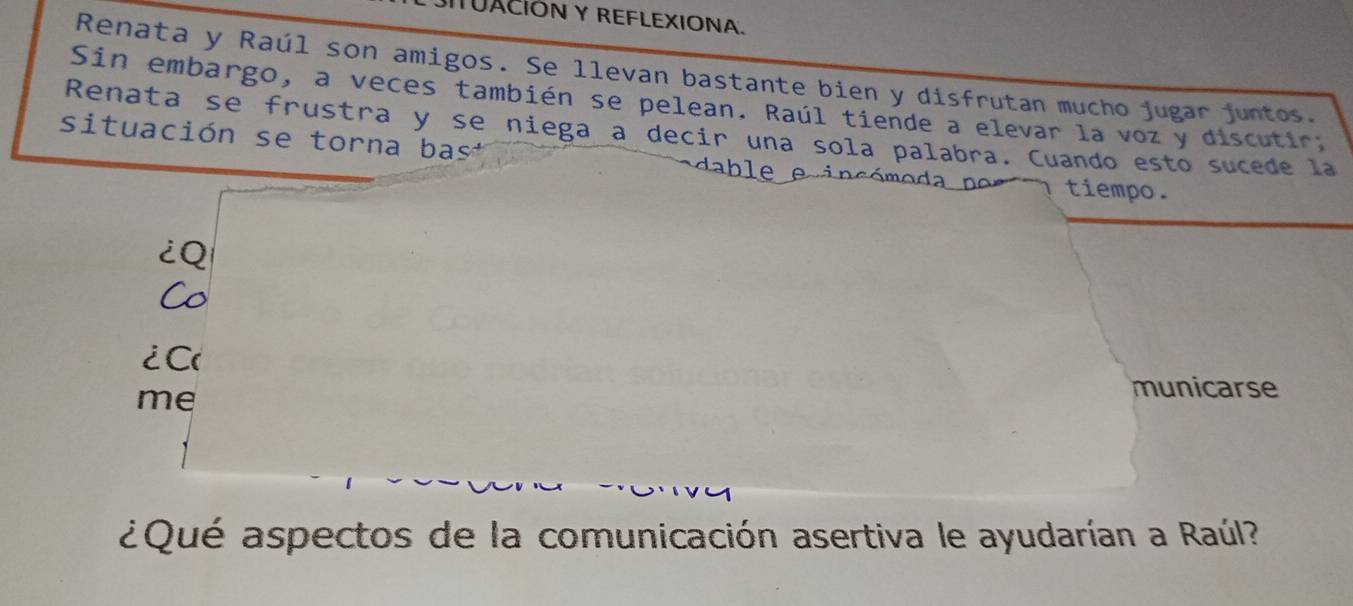 UACIÓN Y REFLEXIONA. 
Renata y Raúl son amigos. Se llevan bastante bien y disfrutan mucho jugar juntos. 
Sin embargo, a veces también se pelean. Raúl tiende a elevar la voz y discutir. 
Renata se frustra y se niega a decir una sola palabra. Cuando esto sucede la 
situación se torna bas 
tiempo. 
¿Q 
Co 
¿ C 
me 
municarse 
¿Qué aspectos de la comunicación asertiva le ayudarían a Raúl?