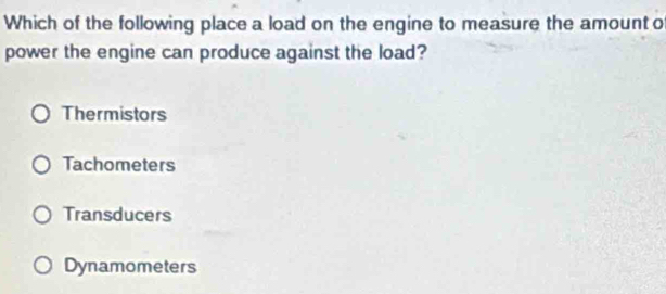 Which of the following place a load on the engine to measure the amount of
power the engine can produce against the load?
Thermistors
Tachometers
Transducers
Dynamometers