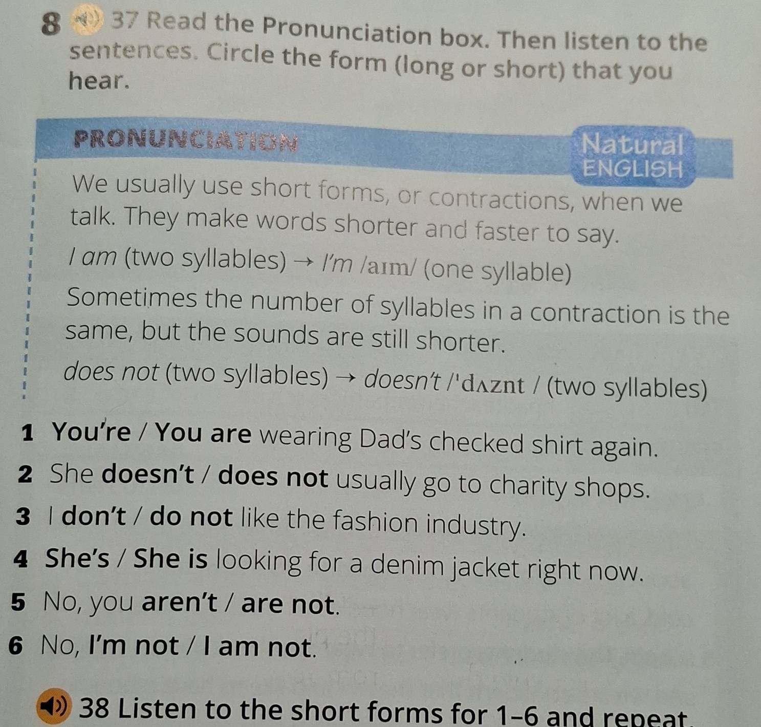 8 ( 37 Read the Pronunciation box. Then listen to the 
sentences. Circle the form (long or short) that you 
hear. 
PRONUNCIATION Natural 
ENGLISH 
We usually use short forms, or contractions, when we 
talk. They make words shorter and faster to say. 
I am (two syllables) → /'m /aɪm/ (one syllable) 
Sometimes the number of syllables in a contraction is the 
same, but the sounds are still shorter. 
does not (two syllables) → doesn’t /'dʌznt / (two syllables) 
1 You're / You are wearing Dad's checked shirt again. 
2 She doesn't / does not usually go to charity shops. 
3 I don't / do not like the fashion industry. 
4 She's / She is looking for a denim jacket right now. 
5 No, you aren't / are not. 
6 No, I'm not / I am not. 
38 Listen to the short forms for 1-6 and repeat.