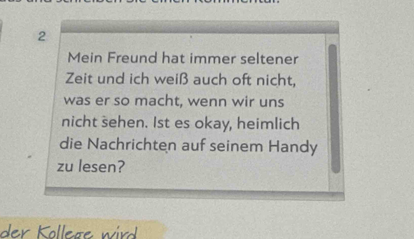 Mein Freund hat immer seltener 
Zeit und ich weiß auch oft nicht, 
was er so macht, wenn wir uns 
nicht sehen. Ist es okay, heimlich 
die Nachrichten auf seinem Handy 
zu lesen? 
der Kollege wird