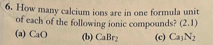 How many calcium ions are in one formula unit
of each of the following ionic compounds? (2.1)
(a) CaO (b) CaBr_2 (c) Ca_3N_2