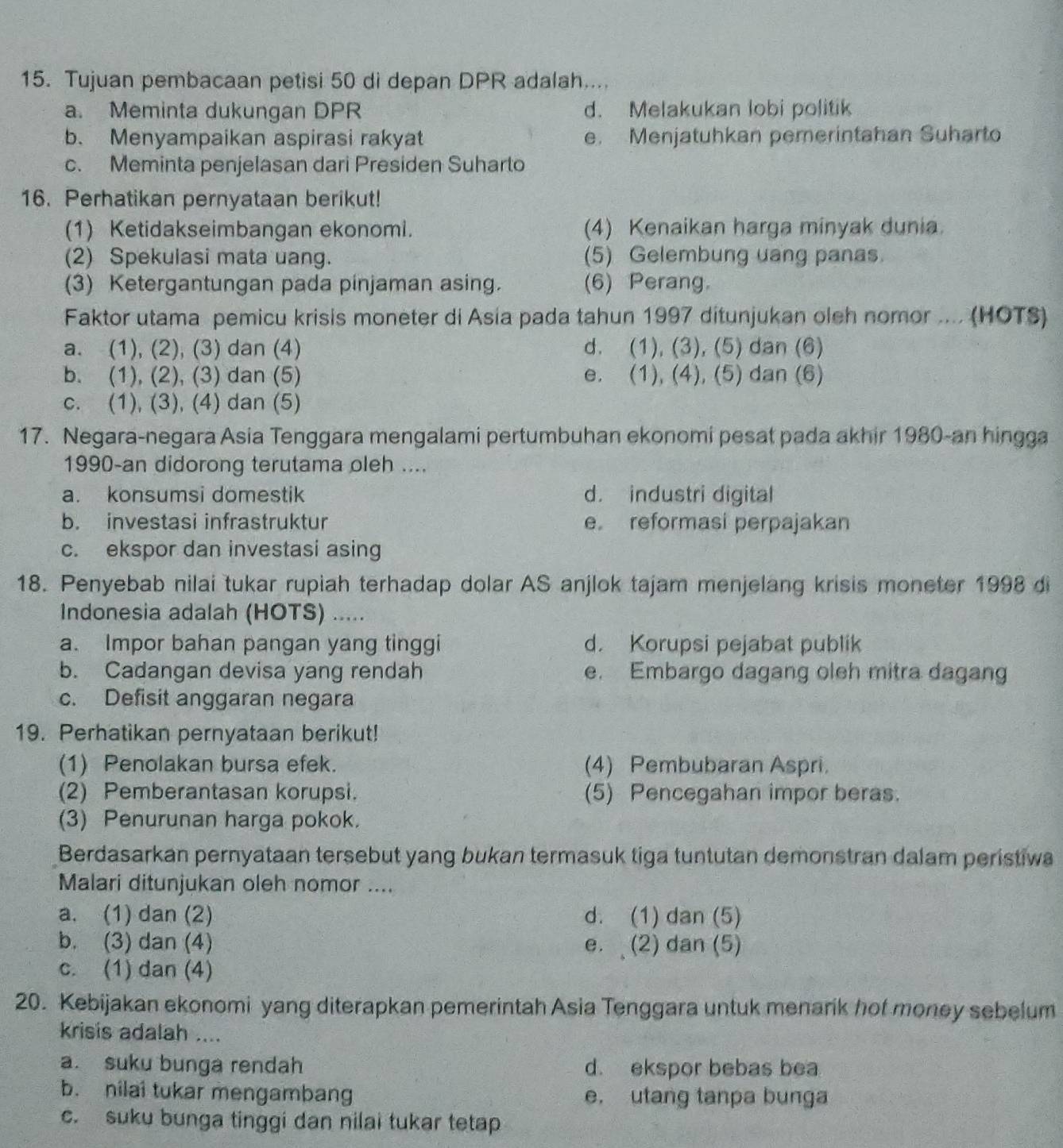 Tujuan pembacaan petisi 50 di depan DPR adalah...
a. Meminta dukungan DPR d. Melakukan lobi politik
b. Menyampaikan aspirasi rakyat e. Menjatuhkan pemerintahan Suharto
c. Meminta penjelasan dari Presiden Suharto
16. Perhatikan pernyataan berikut!
(1) Ketidakseimbangan ekonomi. (4) Kenaikan harga minyak dunia.
(2) Spekulasi mata uang. (5) Gelembung uang panas.
(3) Ketergantungan pada pinjaman asing. (6) Perang.
Faktor utama pemicu krisis moneter di Asia pada tahun 1997 ditunjukan oleh nomor .... (HOTS)
a. (1), (2), (3) dan (4) d. (1), (3), (5) dan (6)
b. (1), (2), (3) dan (5) e. (1), (4), (5) dan (6)
c. (1), (3), (4) dan (5)
17. Negara-negara Asia Tenggara mengalami pertumbuhan ekonomi pesat pada akhir 1980-an hingga
1990-an didorong terutama oleh ....
a. konsumsi domestik d. industri digital
b. investasi infrastruktur e reformasi perpajakan
c. ekspor dan investasi asing
18. Penyebab nilai tukar rupiah terhadap dolar AS anjlok tajam menjelang krisis moneter 1998 di
Indonesia adalah (HOTS) .....
a. Impor bahan pangan yang tinggi d. Korupsi pejabat publik
b. Cadangan devisa yang rendah e. Embargo dagang oleh mitra dagang
c. Defisit anggaran negara
19. Perhatikan pernyataan berikut!
(1) Penolakan bursa efek. (4) Pembubaran Aspri.
(2) Pemberantasan korupsi. (5) Pencegahan impor beras.
(3) Penurunan harga pokok.
Berdasarkan pernyataan tersebut yang bukan termasuk tiga tuntutan demonstran dalam peristiwa
Malari ditunjukan oleh nomor ....
a. (1) dan (2) d. (1) dan (5)
b. (3) dan (4) e. (2) dan (5)
c. (1) dan (4)
20. Kebijakan ekonomi yang diterapkan pemerintah Asia Tenggara untuk menarik hof money sebelum
krisis adalah ....
a. suku bunga rendah d. ekspor bebas bea
b. nilai tukar mengambang e. utang tanpa bunga
c. suku bunga tinggi dan nilai tukar tetap