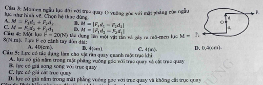 Momen ngẫu lực đổi với trục quay O vuông gốc với mặt phẳng của ngẫu
lực như hình vẽ. Chọn hệ thức đủng.
A. M=F_1d_1+F_2d_2 B.
C. M=F_1d_2+F_2d_1 D. M=|F_1d_1-F_2d_2|
Câu 4: Một lực F=20(N) M=|F_1d_2-F_2d_1|
8(N.m). Lực F có cánh tay đòn dài: tác dụng lên một vật răn và gây ra mô-men lực M=overline F_2
A. 40(cm). B. 4(cm). C. 4(m).
Câu 5: Lực có tác dụng làm cho vật rần quay quanh một trục khi D. 0,4(cm)
A. lực có giá nằm trong mặt phẳng vuống góc với trục quay và cắt trục quay
B. lực có giá song song với trục quay
C. lực có giá cắt trục quay
D. lực có giá nằm trong mặt phẳng vuông góc với trục quay và không cắt trục quay