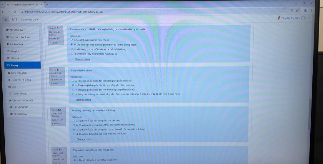 Thị kết thúc học phần Kinh Tế
tracnghiem.utt.edu.vn/mod/quiz/attempt.php?attempt=375946&cmid=3633
Tổng Thị Thu F
Vietnamese (vi) 
24.25.DC2KV27 Câu nói 10
Danh sách thành viên a. Gia đình An mua một ngôi nhà cũ
Năng lực d. Cửa hàng may mua lại chiếc máy khâu cũ
Diểm số
□ Chung
Câu trẻ lới đã
Đạt điểm 1,00
Y ĐM cô a. Tổng sản phẩm quốc dân bằng tổng sản phẩm quốc nội
Lịch
c. Tổng sản phẩm quốc dân nhỏ hơn tổng sản phẩm quốc nội
Tập tin riếng t d, Tổng sản phẩm quốc dân và tống sản phẩm quốc nội khác nhau ở phần thu nhập tài sản ròng ở nước ngoài
Các khoa học của tới
24.25.DC2KV4(
24.25.DC2KV2 Câu trẻ lới đá Select one:
Đạt điểm 1,00
o. Tổng tiêu dùng chia cho sự thay đổi của thu nhập khả dụng
d. Tổng tiêu dùng chia cho tổng thu nhập khả dụng
Clear my choice
Cầu nài 13
Câu trà lới đà
Đạt điểm 1,00