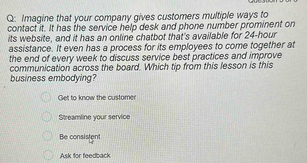 Imagine that your company gives customers multiple ways to
contact it. It has the service help desk and phone number prominent on
its website, and it has an online chatbot that's available for 24-hour
assistance. It even has a process for its employees to come together at
the end of every week to discuss service best practices and improve
communication across the board. Which tip from this lesson is this
business embodying?
Get to know the customer
Streamline your service
Be consistent
Ask for feedback