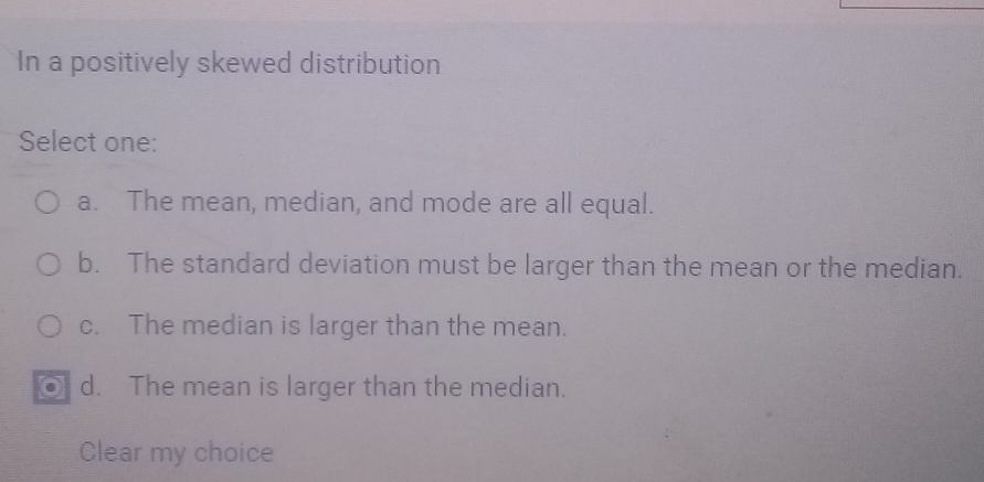 In a positively skewed distribution
Select one:
a. The mean, median, and mode are all equal.
b. The standard deviation must be larger than the mean or the median.
c. The median is larger than the mean.
⑥ d. The mean is larger than the median.
Clear my choice