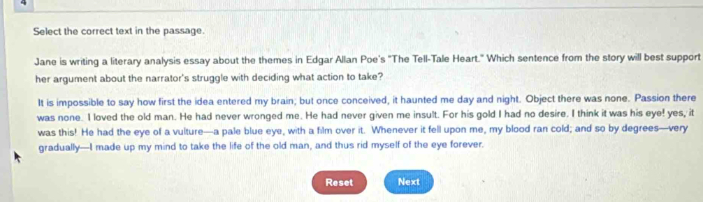 Select the correct text in the passage. 
Jane is writing a literary analysis essay about the themes in Edgar Allan Poe's "The Tell-Tale Heart." Which sentence from the story will best support 
her argument about the narrator's struggle with deciding what action to take? 
It is impossible to say how first the idea entered my brain; but once conceived, it haunted me day and night. Object there was none. Passion there 
was none. I loved the old man. He had never wronged me. He had never given me insult. For his gold I had no desire. I think it was his eye! yes, it 
was this! He had the eye of a vuiture—a pale blue eye, with a film over it. Whenever it fell upon me, my blood ran cold; and so by degrees—very 
gradually—I made up my mind to take the life of the old man, and thus rid myself of the eye forever. 
Reset Next