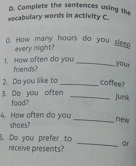 Complete the sentences using the 
vocabulary words in activity C. 
0. How many hours do you sleep 
every night? 
1. How often do you 
_your 
friends? 
2. Do you like to_ 
coffee? 
3. Do you often 
_junk 
food? 
4. How often do you _new 
shoes? 
5. Do you prefer to 
_or 
receive presents?