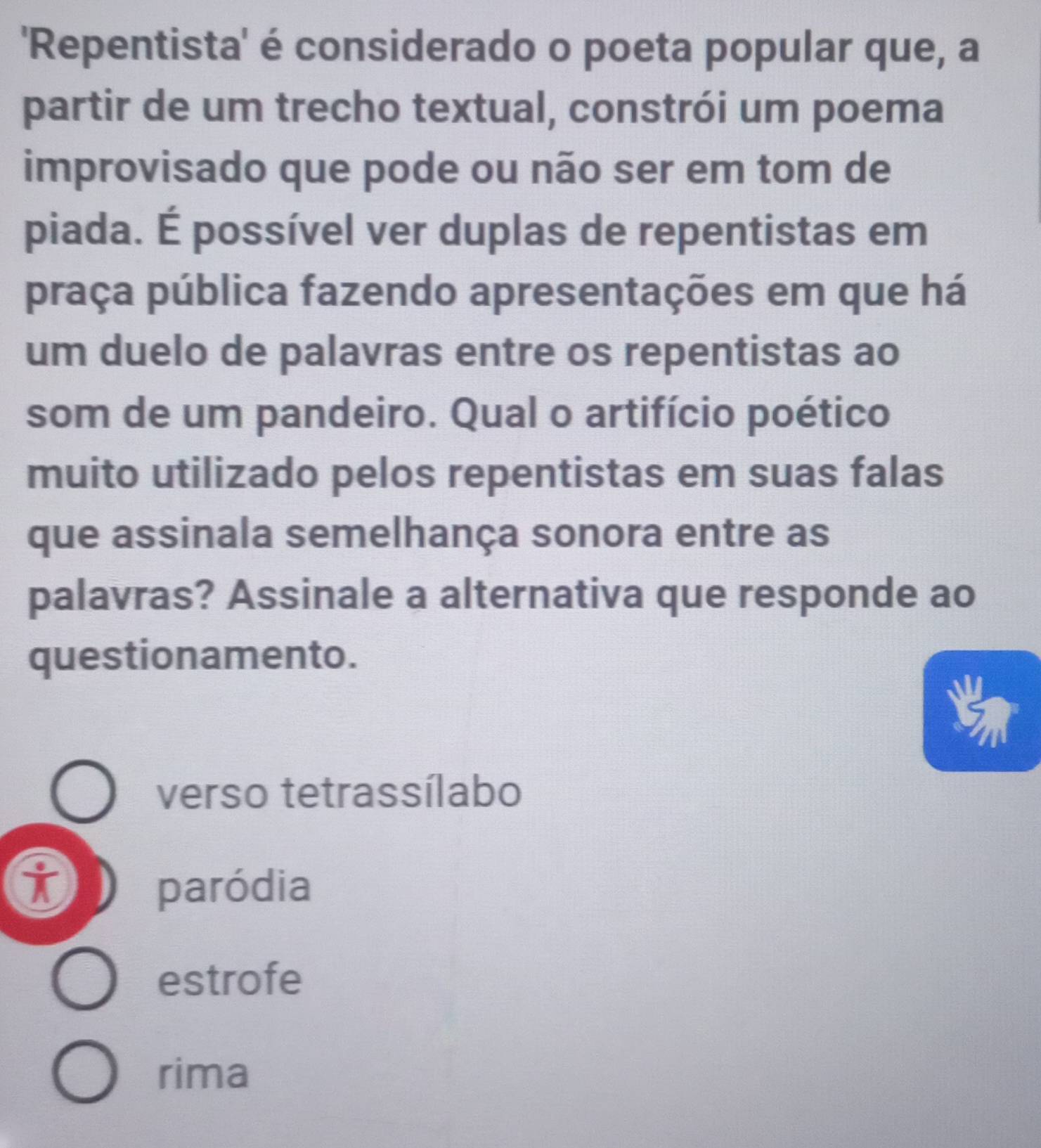 'Repentista' é considerado o poeta popular que, a
partir de um trecho textual, constrói um poema
improvisado que pode ou não ser em tom de
piada. É possível ver duplas de repentistas em
praça pública fazendo apresentações em que há
um duelo de palavras entre os repentistas ao
som de um pandeiro. Qual o artifício poético
muito utilizado pelos repentistas em suas falas
que assinala semelhança sonora entre as
palavras? Assinale a alternativa que responde ao
questionamento.
verso tetrassílabo
i paródia
estrofe
rima