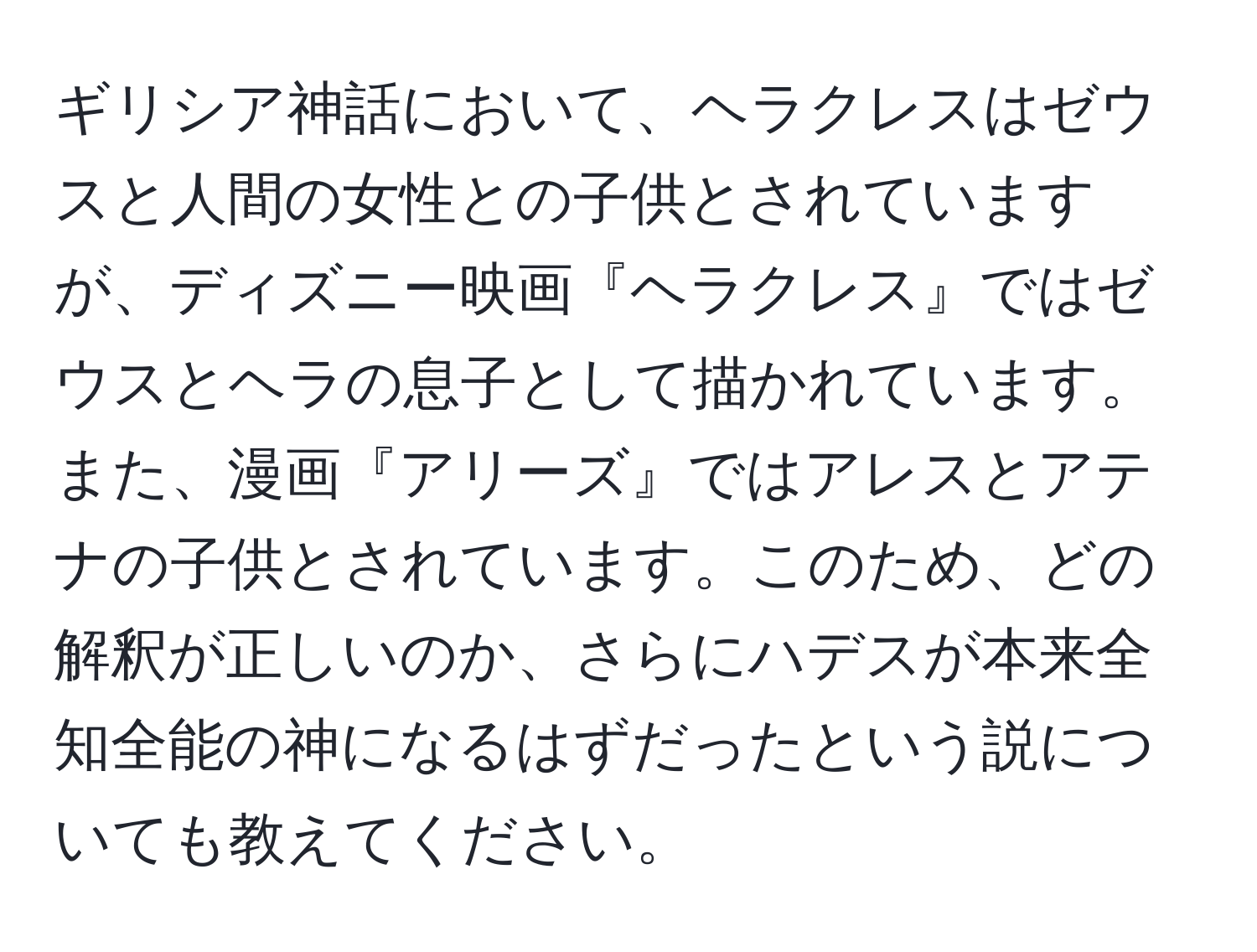 ギリシア神話において、ヘラクレスはゼウスと人間の女性との子供とされていますが、ディズニー映画『ヘラクレス』ではゼウスとヘラの息子として描かれています。また、漫画『アリーズ』ではアレスとアテナの子供とされています。このため、どの解釈が正しいのか、さらにハデスが本来全知全能の神になるはずだったという説についても教えてください。