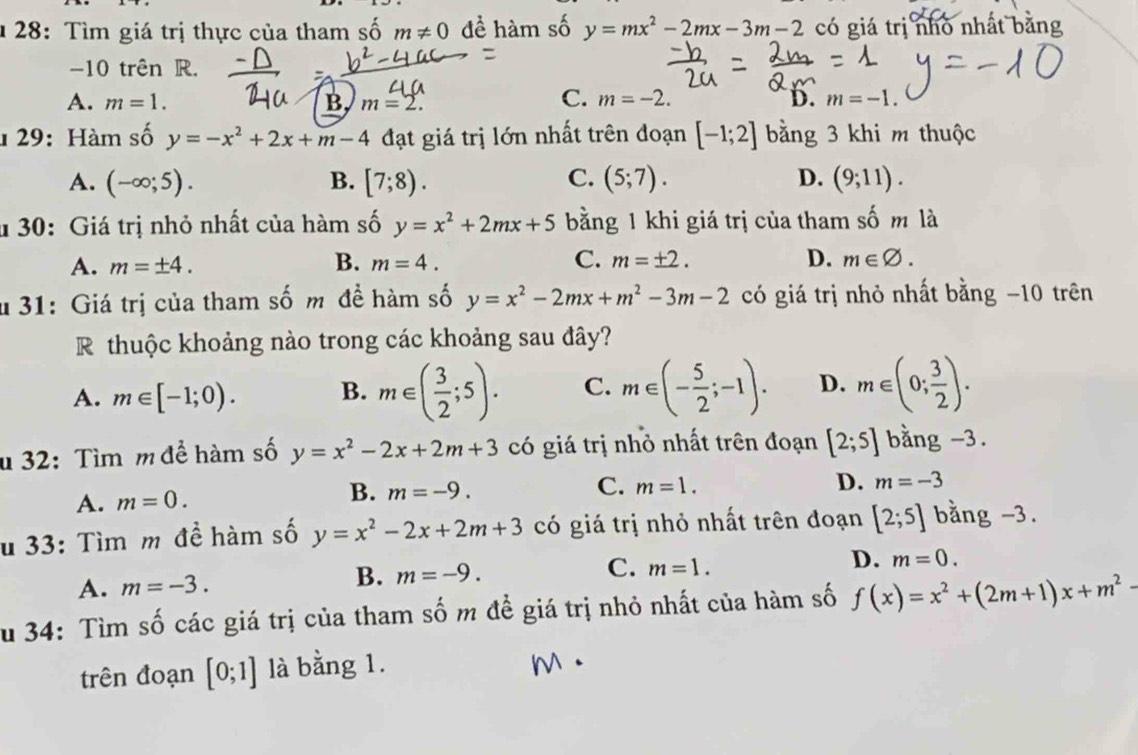 28: Tìm giá trị thực của tham số m!= 0 đề hàm số y=mx^2-2mx-3m-2 có giá trị nhò nhất bằng
-10 trên R.
A. m=1. B, m=2.
C. m=-2. D. m=-1.
1 29: Hàm số y=-x^2+2x+m-4 đạt giá trị lớn nhất trên đoạn [-1;2] bằng 3 khi m thuộc
C.
A. (-∈fty ;5). B. [7;8). (5;7). D. (9;11).
* 30: Giá trị nhỏ nhất của hàm số y=x^2+2mx+5 bằng 1 khi giá trị của tham số m là
A. m=± 4. B. m=4. C. m=± 2. D. m∈ varnothing .
d 31: Giá trị của tham số m đề hàm số y=x^2-2mx+m^2-3m-2 có giá trị nhỏ nhất bằng −10 trên
R thuộc khoảng nào trong các khoảng sau đây?
A. m∈ [-1;0). B. m∈ ( 3/2 ;5). C. m∈ (- 5/2 ;-1). D. m∈ (0; 3/2 ).
u 32: Tìm m để hàm số y=x^2-2x+2m+3 có giá trị nhỏ nhất trên đoạn [2;5] bằng -3.
B. m=-9.
C.
A. m=0. m=1. D. m=-3
u 33: Tìm m đề hàm số y=x^2-2x+2m+3 có giá trị nhỏ nhất trên đoạn [2;5] bằng -3.
C. m=1.
D. m=0.
A. m=-3.
B. m=-9.
Su 34: Tìm số các giá trị của tham số m đề giá trị nhỏ nhất của hàm số f(x)=x^2+(2m+1)x+m^2-
trên đoạn [0;1] là bằng 1.
M.