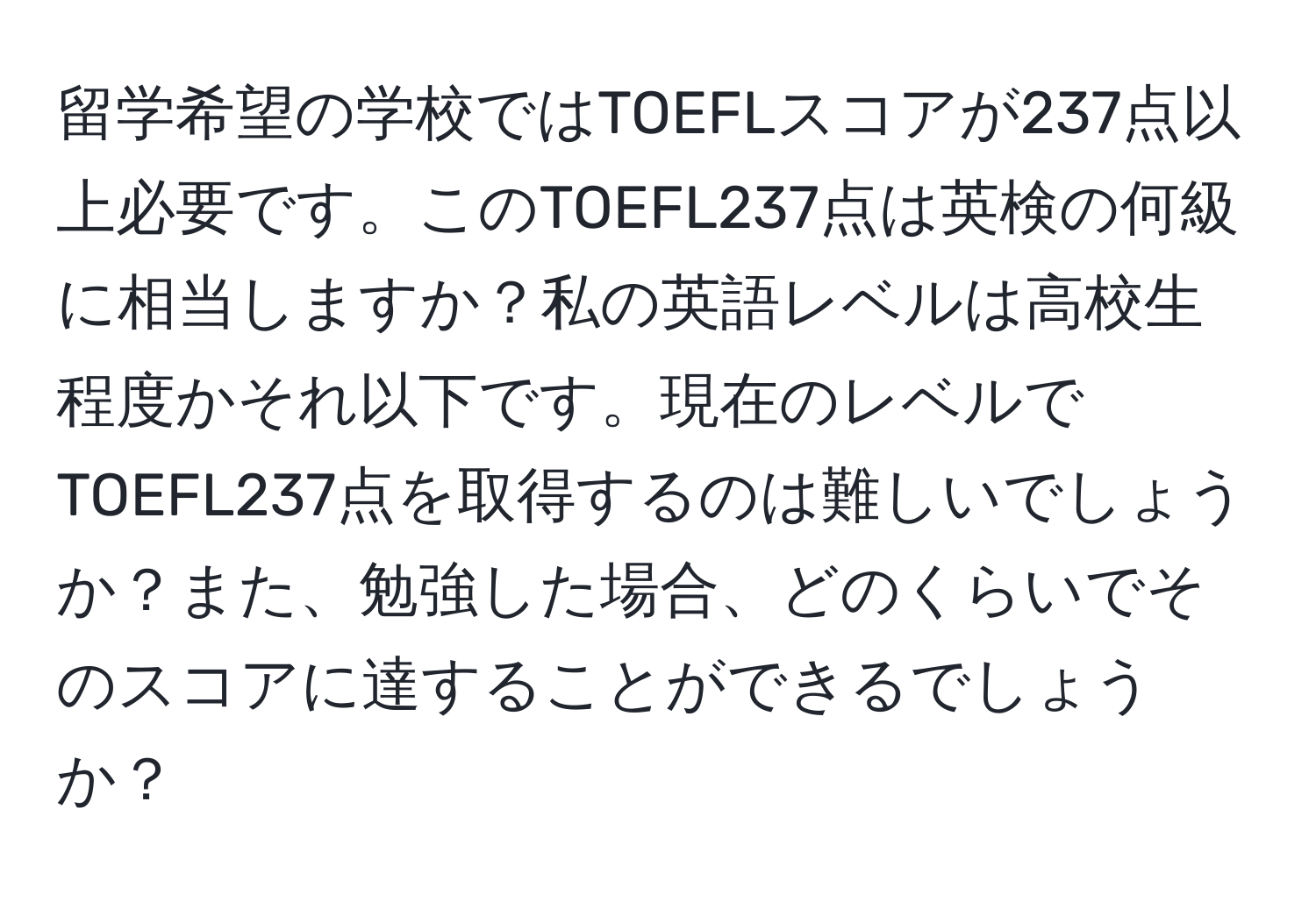 留学希望の学校ではTOEFLスコアが237点以上必要です。このTOEFL237点は英検の何級に相当しますか？私の英語レベルは高校生程度かそれ以下です。現在のレベルでTOEFL237点を取得するのは難しいでしょうか？また、勉強した場合、どのくらいでそのスコアに達することができるでしょうか？