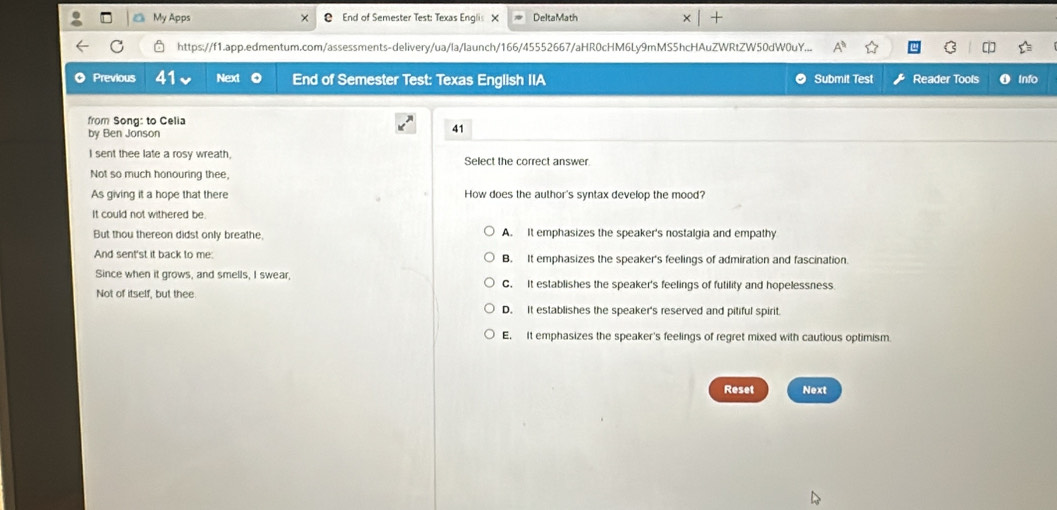 My Apps End of Semester Test: Texas Englis X DeltaMath

https://f1.app.edmentum.com/assessments-delivery/ua/la/launch/166/45552667/aHR0cHM6Ly9mMS5hcHAuZWRtZW50dW0uY...
◎ Previous 41 Next o End of Semester Test: Texas English IIA Submit Test Reader Tools Info
from Song: to Celia
by Ben Jonson
41
I sent thee late a rosy wreath, Select the correct answer
Not so much honouring thee,
As giving it a hope that there How does the author's syntax develop the mood?
It could not withered be
But thou thereon didst only breathe, A. It emphasizes the speaker's nostalgia and empathy
And sent'st it back to me: B. It emphasizes the speaker's feelings of admiration and fascination.
Since when it grows, and smells, I swear, C. It establishes the speaker's feelings of futility and hopelessness
Not of itself, but thee
D. It establishes the speaker's reserved and pitiful spirit.
E. It emphasizes the speaker's feelings of regret mixed with cautious optimism.
Reset Next