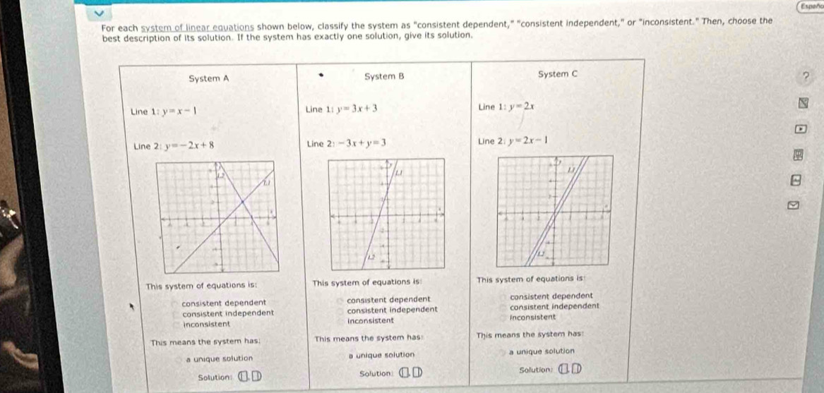 Españo
For each system of linear equations shown below, classify the system as "consistent dependent," "consistent independent," or "inconsistent." Then, choose the
best description of its solution. If the system has exactly one solution, give its solution.
System A System B System C
?
Line 1 y=x-1 Line 1: y=3x+3 Line 1: y=2x X
Line 2: y=-2x+8 Line 2y-3x+y=3 Line 2 y=2x-1

This system of equations is: This system of equations is This system of equations is
consistent dependent consistent dependent consistent dependent
consistent independent consistent independent consistent independent
inconsistent Inconsistent inconsistent
This means the system has: This means the system has This means the system has:
a unique solution a unique solution a unique solution
Solution Solution Solution: