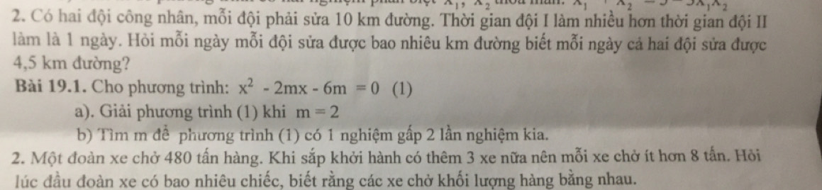 x_2
 .. 27x_141y 
2. Có hai đội công nhân, mỗi đội phải sửa 10 km đường. Thời gian đội I làm nhiều hơn thời gian đội II 
làm là 1 ngày. Hỏi mỗi ngày mỗi đội sửa được bao nhiêu km đường biết mỗi ngày cả hai đội sửa được
4,5 km đường? 
Bài 19.1. Cho phương trình: x^2-2mx-6m=0 (1) 
a). Giải phương trình (1) khi m=2
b) Tìm m để phương trình (1) có 1 nghiệm gấp 2 lần nghiệm kia. 
2. Một đoàn xe chở 480 tấn hàng. Khi sắp khởi hành có thêm 3 xe nữa nên mỗi xe chở ít hơn 8 tấn. Hỏi 
lúc đầu đoàn xe có bao nhiêu chiếc, biết rằng các xe chở khối lượng hàng bằng nhau.