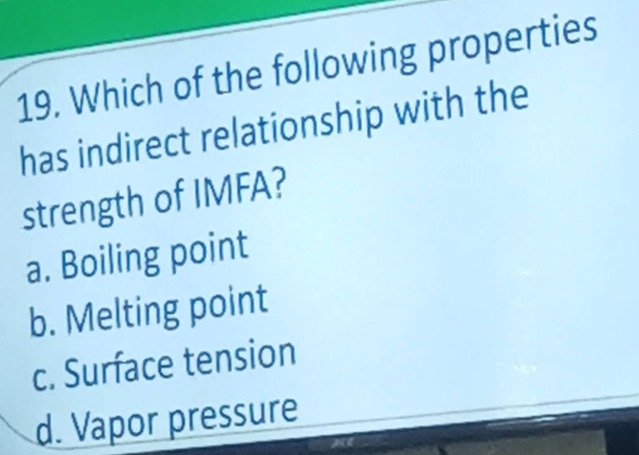 Which of the following properties
has indirect relationship with the
strength of IMFA?
a. Boiling point
b. Melting point
c. Surface tension
d. Vapor pressure