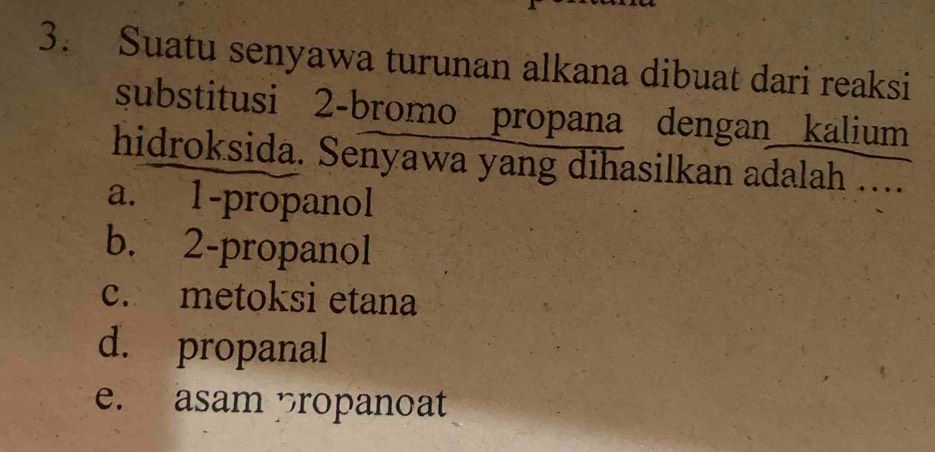 Suatu senyawa turunan alkana dibuat dari reaksi
substitusi 2 -bromo propana dengan kalium
hidroksida. Senyawa yang dihasilkan adalah …...
a. 1 -propanol
b. 2 -propanol
c. metoksi etana
d. propanal
e. asam propanoat