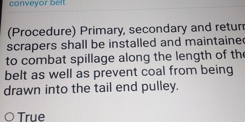 conveyor belt 
(Procedure) Primary, secondary and returr 
scrapers shall be installed and maintaine 
to combat spillage along the length of the 
belt as well as prevent coal from being 
drawn into the tail end pulley. 
True