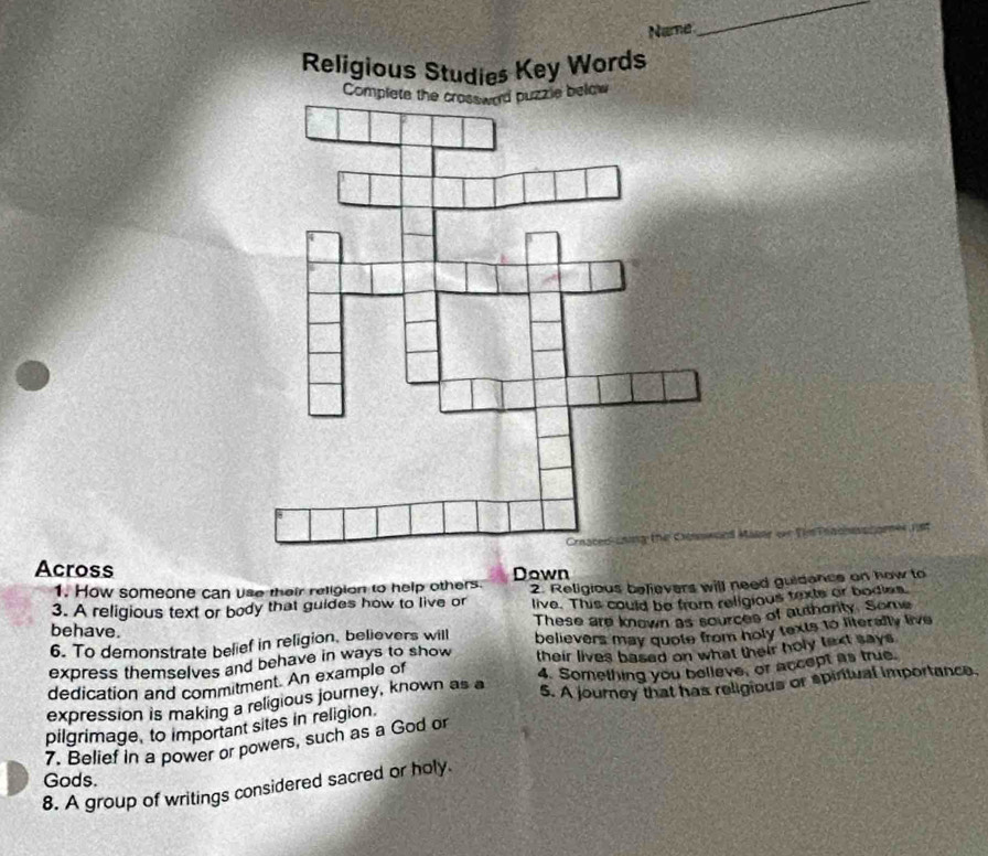 Name 
_ 
Religious Studies Key Words 
Complete the crossward puzzle below 
Crnaced-cning the Croswoed Maker or Thm Prachsnomer nst 
Across Down 
1. How someone can use their religion to help others. 
3. A religious text or body that guides how to live or 2. Religious believers will need guidance on how to 
live. This could be from religious texte or bodies 
6. To demonstrate belief in religion, believers will These are known as sources of authority. Some 
behave. 
express themselves and behave in ways to show believers may quote from holy texts to literally live 
dedication and commitment. An example of their lives based on what their holy text says. 
S. A journey that has religious or spiritual importance, 
expression is making a religious journey, known as a 4. Something you belleve, or accept as true. 
pilgrimage, to important sites in religion. 
7. Belief in a power or powers, such as a God or 
Gods. 
8. A group of writings considered sacred or holy.