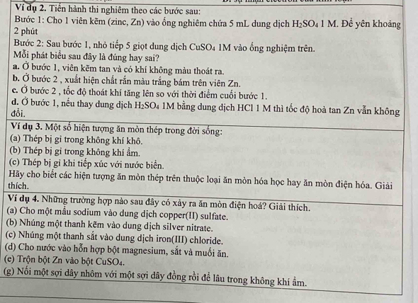 Ví dụ 2. Tiến hành thi nghiêm theo các bước sau:
Bước 1: Cho 1 viên kẽm (zinc, Zn) vào ổng nghiêm chứa 5 mL dung dịch H_2SO_41M Đề yên khoảng
2 phút
Bước 2: Sau bước 1, nhỏ tiếp 5 giọt dung dịch CuSO4 1M vào ống nghiệm trên.
Mỗi phát biểu sau đây là đúng hay sai?
a. Ở bước 1, viên kẽm tan và có khí không màu thoát ra.
b. Ở bước 2 , xuất hiện chất rắn màu trắng bám trên viên Zn.
c. Ở bước 2 , tốc độ thoát khí tăng lên so với thời điểm cuối bước 1.
d. Ở bước 1, nếu thay dung dịch H_2 SO4 1M bằng dung dịch HCl 1 M thì tốc độ hoà tan Zn vẫn không
đổi.
Ví dụ 3. Một số hiện tượng ăn mòn thép trong đời sống:
(a) Thép bị gỉ trong không khí khô.
(b) Thép bị gi trong không khí ẩm.
(c) Thép bị gỉ khi tiếp xúc với nước biển.
Hãy cho biết các hiện tượng ăn mòn thép trên thuộc loại ăn mòn hóa học hay ăn mòn điện hóa. Giải
thích.
Ví dụ 4. Những trường hợp nào sau đây có xảy ra ăn mòn điện hoá? Giải thích.
(a) Cho một mẫu sodium vào dung dịch copper(II) sulfate.
(b) Nhúng một thanh kẽm vào dung dịch silver nitrate.
(c) Nhúng một thanh sắt vào dung dịch iron(III) chloride.
(d) Cho nước vào hỗn hợp bột magnesium, sắt và muối ăn.
(e) Trộn bột Zn vào bột CuSO4.
(g) Nối một sợi dây nhôm với một sợi dây đồng rồi để lâu trong không khí ẩm.