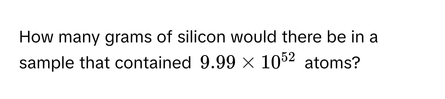 How many grams of silicon would there be in a sample that contained $9.99 * 10^(52)$ atoms?