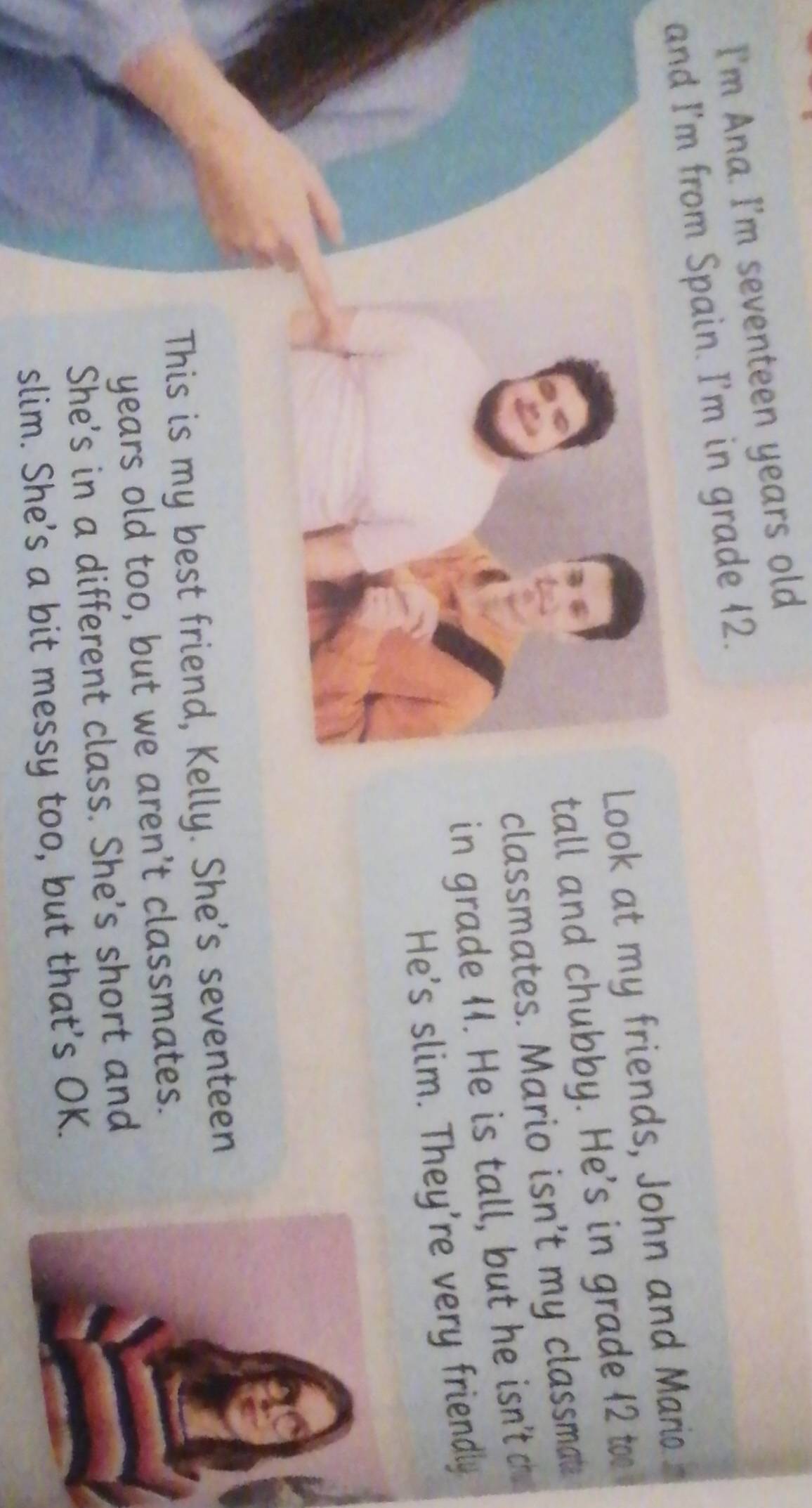 I'm Ana. I'm seventeen years old 
and I'm from Spain. I'm in grade 12. 
Look at my friends, John and Mario 
tall and chubby. He's in grade 12 to 
classmates. Mario isn't my classmat 
in grade 1. He is tall, but he isn'tc 
He's slim. They're very friendly 
This is my best friend, Kelly. She's seventeen 
years old too, but we aren't classmates. 
She's in a different class. She's short and 
slim. She's a bit messy too, but that's OK.