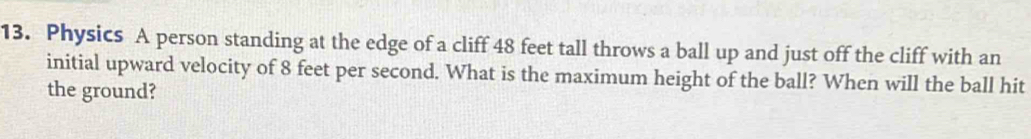 Physics A person standing at the edge of a cliff 48 feet tall throws a ball up and just off the cliff with an 
initial upward velocity of 8 feet per second. What is the maximum height of the ball? When will the ball hit 
the ground?