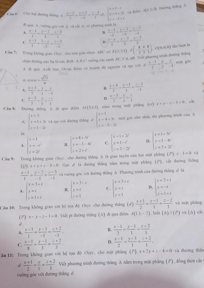 Cho hai đường thắng đị  (x-2)/2 = (y+2)/-1 = (z-3)/1 ;d;beginarrayl x=1-t y=1+2t z=-1+tendarray. và điểm A(1,2,3) Đường thắng A
đi qua A. vuỡng góc với dị và cắt dị có phương trình là
A.  (x-1)/1 = (y-2)/3 = (z-3)/1 
B.  (x-1)/-1 = (y-2)/-3 = (z-3)/-1 .
C.  (x-1)/1 = (2-y)/-3 = (z-3)/-5 
D.  (1-x)/1 = (y-2)/3 = (z-3)/5 .
Câu 7: Trong không gian Chyz , cho tam giác nhọn ABC có E(2,2,1),F(- 8/3 : 4/3 , 8/3 ),O(0,0,0) lần lượt là
chân đường cao hạ từ các đình A, B,C xuống các cạnh BC,CA,AB . Viết phương trình đường thắng
Δ đi qua A cắt trục Ox tại điểm có hoành độ nguyên và tạo với :  (x-1)/2 = y/2 = z/-1  một góc
i,=
α, cos alpha = sqrt(51)/9 
A.  (x+3)/7 = y/1 = z/-1 
B.  (x+4)/7 = (y-1)/1 = (z-1)/-1 
C.  (x-3)/7 = y/1 = (-z)/1 
D.  (x-3)/7 = y/1 = z/1 
Câu 8: Đường thắng A đì qua điểm M(3:1:1) 。 năm trong mặt phăng (α) x+y-z-3=0 cất
d beginarrayl x=3 y=1+3t z=1-2tendarray. và tạo với đường thǎng d.beginarrayl x=1 y=4+3t z=-3-2tendarray. một góc nhỏ nhất thì phương trình của A
là:
A. beginarrayl x=1 y=-t' z=2t'endarray. B. beginarrayl x=8+5f' y=-3-4f' z=2+l'endarray. C. beginarrayl x=1+2i y=1-i z=3-2iendarray. D. beginarrayl x=1+5t' y=1-4t' z=3+2t'endarray.
Câu 9: Trong không gian Oxy= , cho đường thăng A là giao tuyển của hai mặt phẳng (P):z-1=0 và
(2) x+y+z-3=0 Gọi d là đường thăng năm trong mặt phăng (P), cắt đường thăng
 (x-1)/1 = (y-2)/-1 = (z-3)/-1  và vuông góc với đường thắng A. Phương trình của đường thắng đ là
A. beginarrayl x=3+t y=t z=1+tendarray. B. beginarrayl x=3-t y=t z=1endarray. C. beginarrayl x=3+t y=t z=1endarray. D. beginarrayl x=3+t y=-t z=1+tendarray.
Câu 10: Trong không gian với hệ tọa độ Oxyz cho đường thắng (d)  (x+1)/2 = (y-1)/1 = (z-2)/3  và mặt phăng
(P) x-y-z-1=0. Viết pt đường thắng (A) đi qua điễm A(1,1;-2) , biết (△ )parallel (P) và (Δ) cắt
d
B.
A.  (x-1)/1 = (y-1)/-1 = (z+2)/-1 .  (x-1)/2 = (y-1)/1 = (z+2)/3 
C.  (x-1)/8 = (y-1)/3 = (z+2)/5 .
D.  (x-1)/2 = (y-1)/1 = (z+2)/1 .
1ầu 11: Trong không gian với hệ tọa độ Oxyz , cho mặt phăng (P) :x+2y+z-4=0 và đường thān
d  (x+1)/2 = y/1 = (z+2)/3  Viết phương trình đường thăng Δ nằm trong mặt phẳng (P), đồng thời cắt v
vuông góc với đường thăng d