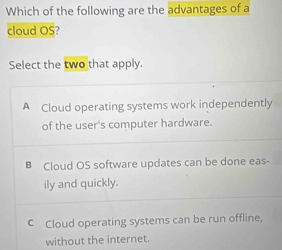 Which of the following are the advantages of a
cloud OS?
Select the two that apply.
A Cloud operating systems work independently
of the user's computer hardware.
B Cloud OS software updates can be done eas-
ily and quickly.
c Cloud operating systems can be run offline,
without the internet.