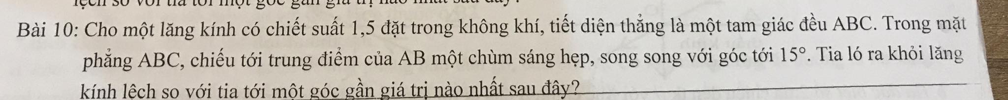 Cho một lăng kính có chiết suất 1,5 đặt trong không khí, tiết diện thẳng là một tam giác đều ABC. Trong mặt 
phẳng ABC, chiếu tới trung điểm của AB một chùm sáng hẹp, song song với góc tới 15°. Tia ló ra khỏi lăng 
kính lệch so với tia tới một góc gần giá trị nào nhất sau đây?