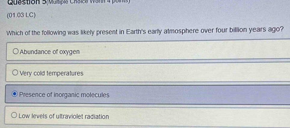 Question 5(Multiple Choice Worth 4 poinis)
(01.03 LC)
Which of the following was likely present in Earth's early atmosphere over four billion years ago?
Abundance of oxygen
Very cold temperatures
Presence of inorganic molecules
Low levels of ultraviolet radiation