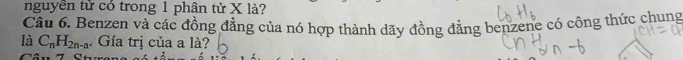 nguyên tử có trong 1 phân tử X là? 
Câu 6. Benzen và các đồng đẳng của nó hợp thành dãy đồng đẳng benzene có công thức chung 
là C_nH_2n-a. Gía trị của a là?