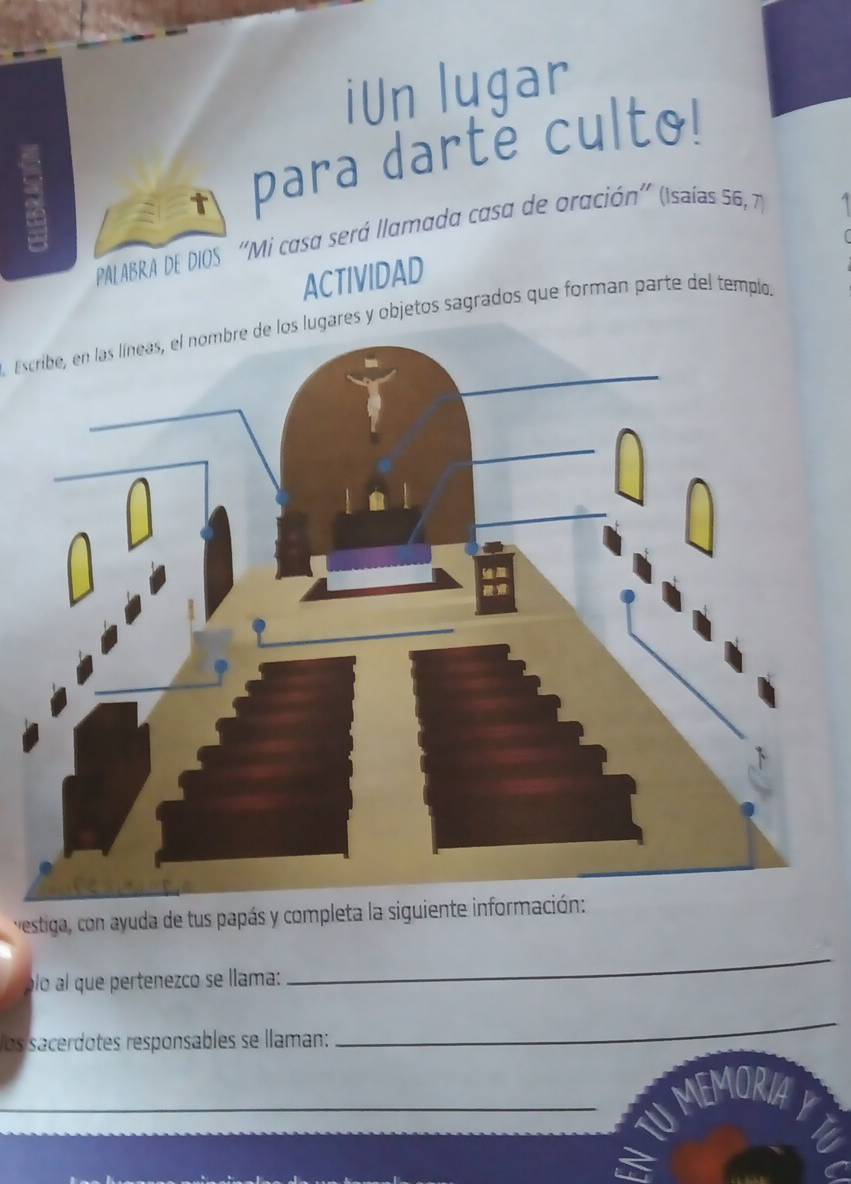 iUn lugar 
para darté culto! 
PAL ABRA DE DIOS ''Mi casa será llamada casa de oración'' (isaías 56, 7) 
ACTIVIDAD 
Escribe, en las líneas, el nombre de los lugares y objetos sagrados que forman parte del templo. 
vestiga, con ayuda de tus papás y completa la siguiente información: 
óló al que pertenezco se llama: 
_ 
los sacerdotes responsables se llaman: 
_ 
_MEMORIA 
a