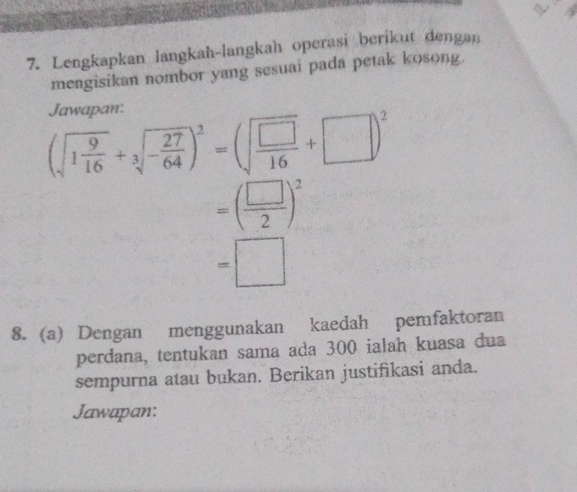 Lengkapkan langkah-langkah operasi berikut dengan 
mengisikan nombor yang sesuai pada petak kosong. 
Jawapan:
(sqrt(1frac 9)16+sqrt[3](-frac 27)64)^2=(sqrt(frac □ )16+□ )^2
=( □ /2 )^2
=□
8. (a) Dengan menggunakan kaedah pemfaktoran 
perdana, tentukan sama ada 300 ialah kuasa dua 
sempurna atau bukan. Berikan justifikasi anda. 
Jawapan: