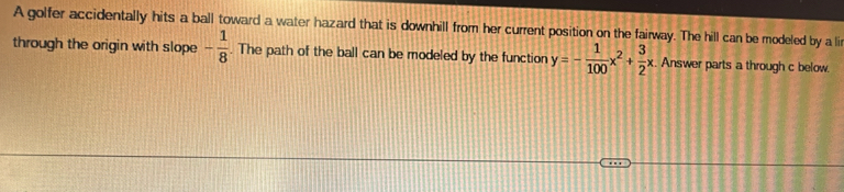 A golfer accidentally hits a ball toward a water hazard that is downhill from her current position on the fairway. The hill can be modeled by a li 
through the origin with slope - 1/8 . The path of the ball can be modeled by the function y=- 1/100 x^2+ 3/2 x Answer parts a through c below.