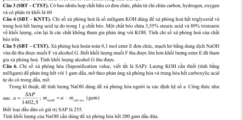 (SBT - CTST). Có bao nhiêu hợp chất hữu cơ đơn chức, phân tử chỉ chứa carbon, hydrogen, oxygen
và có phân tử khối là 60
Câu 4 (SBT - KNTT). Chi số xà phòng hoá là số miligam KOH dùng để xà phòng hoá hết triglycerid và
trung hoà hết lượng acid tự do trong 1 g chất béo. Một chất béo chứa 3,55% stearic acid và 89% tristearin
về khối lượng, còn lại là các chất không tham gia phản ứng với KOH. Tính chi số xà phòng hoá của chất
béo trên.
Câu 5 (SBT - CTST). Xà phòng hoá hoàn toàn 0,1 mol ester E đơn chức, mạch hở bằng dung dịch NaOH
vừa đủ thu được muối F và alcohol G. Biết khối lượng muối F thu được lớn hơn khối lượng ester E đã tham
gia xà phòng hoá. Tính khối lượng alcohol G thu được.
Câu 6. Chỉ số xà phòng hóa (Saponification value, viết tắt là SAP): Lượng KOH cần thiết (tính bằng
milligam) để phản ứng hết với 1 gam dầu, mỡ theo phản ứng xà phòng hóa và trung hòa hết carboxylic acid
tự do có trong dầu, mỡ.
Trong kĩ thuật, để tính lượng NaOH dùng để xà phòng hóa người ta xác định hệ số a. Công thức như
sau: a= SAP/1402,5 ;m_NaOH=a· m_chdtbto(gat n)
Biết loại dầu dừa có giá trị SAP là 255.
Tính khối lượng của NaOH cần dùng để xà phòng hóa hết 200 gam dầu dừa.