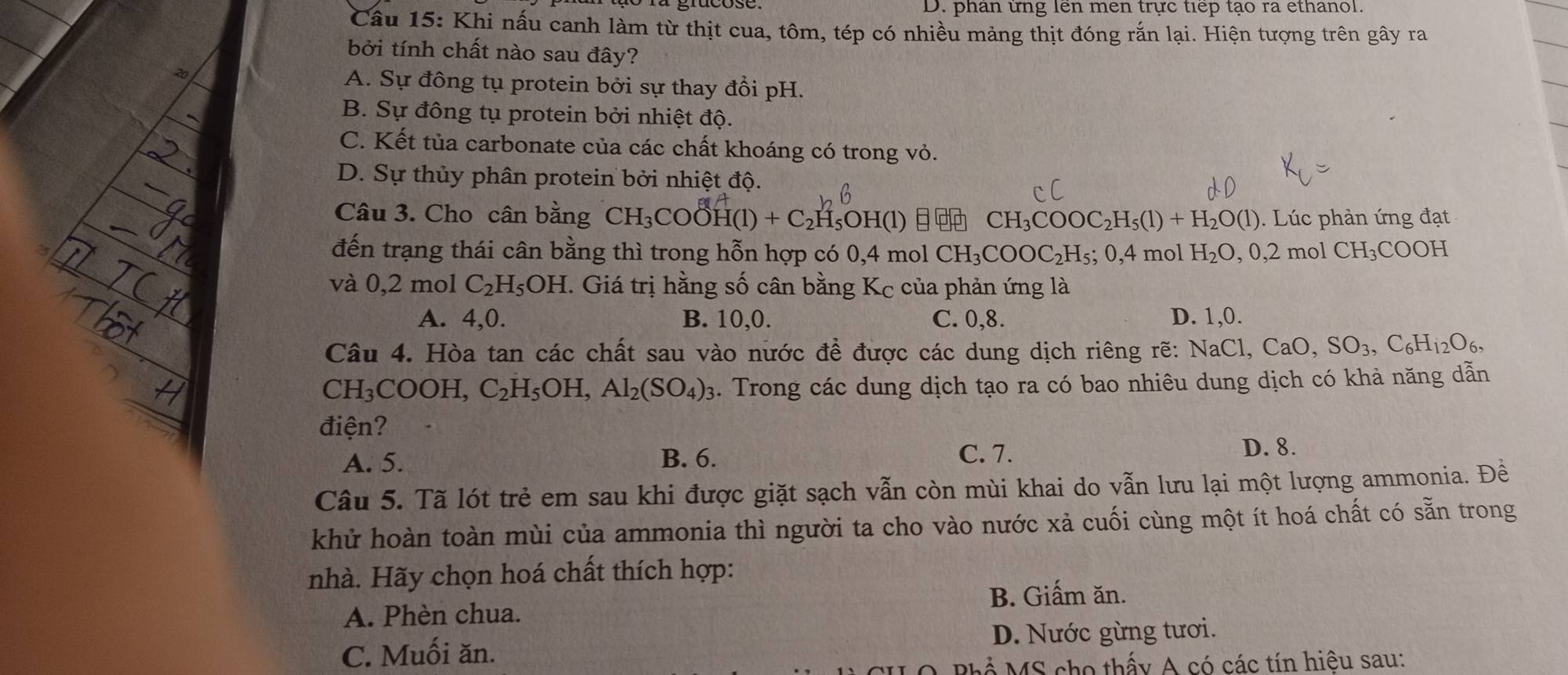 D. phân ứng lên men trực tiếp tạo ra ethanol.
Câu 15: Khi nấu canh làm từ thịt cua, tôm, tép có nhiều mảng thịt đóng rắn lại. Hiện tượng trên gây ra
bởi tính chất nào sau đây?
A. Sự đồng tụ protein bởi sự thay đổi pH.
B. Sự đông tụ protein bởi nhiệt độ.
C. Kết tủa carbonate của các chất khoáng có trong vỏ.
D. Sự thủy phân protein bởi nhiệt độ.
Câu 3. Cho cân bằng CH_3COOH(1)+C_2H_5OH(1) CH_3COOC_2H_5(1)+H_2O(l). Lúc phản ứng đạt
đến trạng thái cân bằng thì trong hỗn hợp có 0,4 mol CH_3COOC_2H_5;0,4 mol H_2O,0,2molCH_3COOH
và 0,2 mol C_2H_5OH 1. Giá trị hằng số cân bằng Kc của phản ứng là
A. 4,0. B. 10,0. C. 0,8. D. 1,0.
Câu 4. Hòa tan các chất sau vào nước đề được các dung dịch riêng rẽ: NaCl, CaO,SO_3,C_6H_12O_6,
CH_3COOH, C_2H_5OH,Al_2(SO_4)_3. Trong các dung dịch tạo ra có bao nhiêu dung dịch có khả năng dẫn
điện?
A. 5. B. 6. C. 7.
D. 8.
Câu 5. Tã lót trẻ em sau khi được giặt sạch vẫn còn mùi khai do vẫn lưu lại một lượng ammonia. Đề
khử hoàn toàn mùi của ammonia thì người ta cho vào nước xả cuối cùng một ít hoá chất có sẵn trong
nhà. Hãy chọn hoá chất thích hợp:
B. Giấm ăn.
A. Phèn chua.
C. Muối ăn. D. Nước gừng tươi.
P   M S  ho thấy A có các tín hiệu sau: