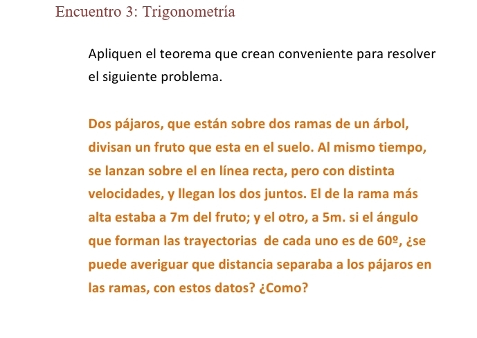 Encuentro 3: Trigonometría 
Apliquen el teorema que crean conveniente para resolver 
el siguiente problema. 
Dos pájaros, que están sobre dos ramas de un árbol, 
divisan un fruto que esta en el suelo. Al mismo tiempo, 
se lanzan sobre el en línea recta, pero con distinta 
velocidades, y llegan los dos juntos. El de la rama más 
alta estaba a 7m del fruto; y el otro, a 5m. si el ángulo 
que forman las trayectorias de cada uno es de 60^(_ circ) , ¿se 
puede averiguar que distancia separaba a los pájaros en 
las ramas, con estos datos? ¿Como?