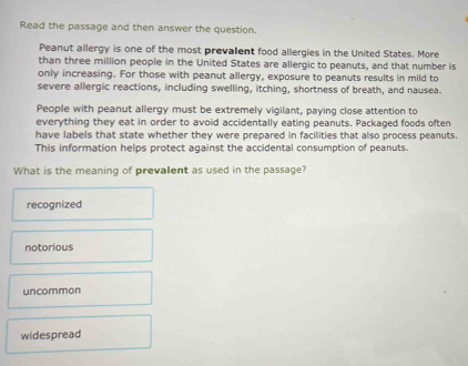 Read the passage and then answer the question.
Peanut allergy is one of the most prevalent food allergies in the United States. More
than three million people in the United States are allergic to peanuts, and that number is
only increasing. For those with peanut allergy, exposure to peanuts results in mild to
severe allergic reactions, including swelling, itching, shortness of breath, and nausea.
People with peanut allergy must be extremely vigilant, paying close attention to
everything they eat in order to avoid accidentally eating peanuts. Packaged foods often
have labels that state whether they were prepared in facilities that also process peanuts.
This information helps protect against the accidental consumption of peanuts.
What is the meaning of prevalent as used in the passage?
recognized
notorious
uncommon
widespread