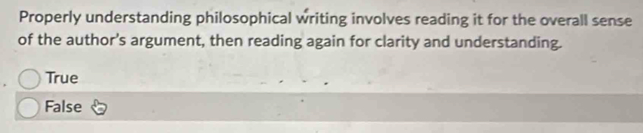 Properly understanding philosophical writing involves reading it for the overall sense
of the author’s argument, then reading again for clarity and understanding.
True
False