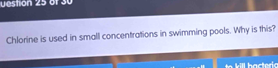 uestion 25 of 30 
Chlorine is used in small concentrations in swimming pools. Why is this? 
kill bacteria