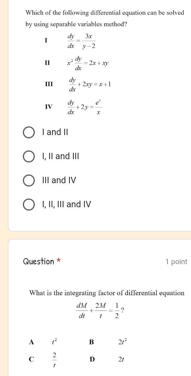 Which of the following differential equation can be solved
by using separable variables method?
I  dy/dx = 3x/y-2 
II x^2 dy/dx =2x+xy
III  dy/dx +2xy=x+1
IV  dy/dx +2y= e^x/x 
I and II
I, II and III
III and IV
I, II, III and IV
Question * 1 point
What is the integrating factor of differential equation
 dM/dt + 2M/t = 1/2  ?