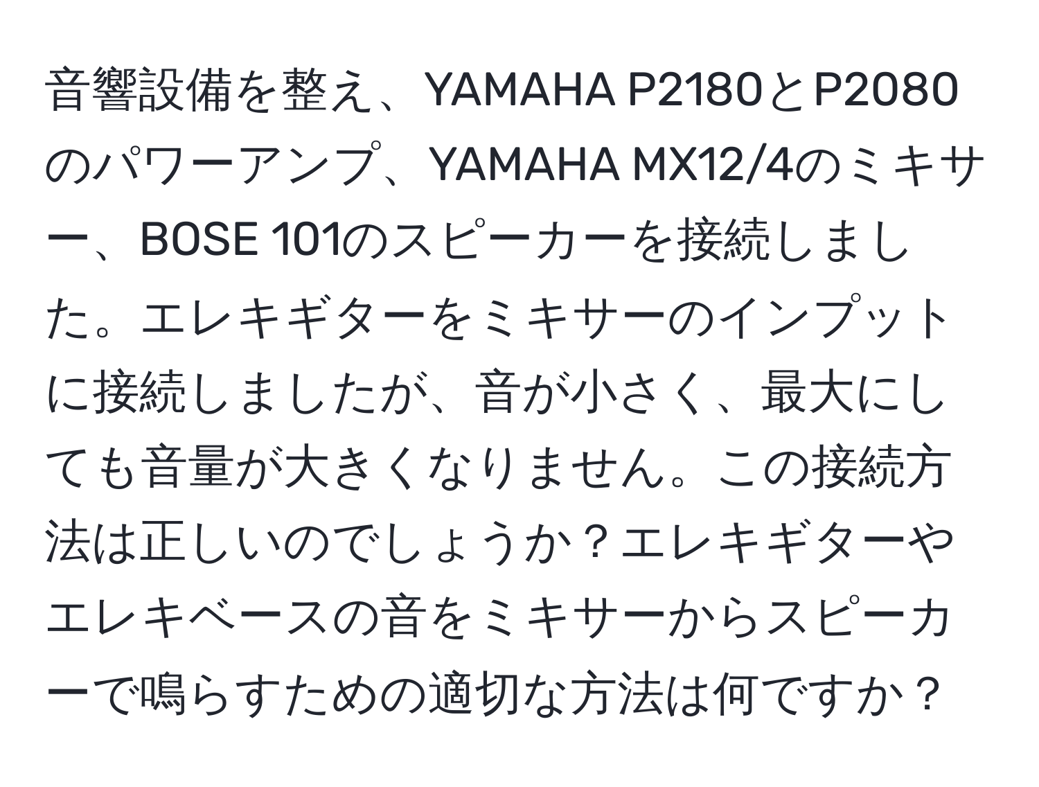 音響設備を整え、YAMAHA P2180とP2080のパワーアンプ、YAMAHA MX12/4のミキサー、BOSE 101のスピーカーを接続しました。エレキギターをミキサーのインプットに接続しましたが、音が小さく、最大にしても音量が大きくなりません。この接続方法は正しいのでしょうか？エレキギターやエレキベースの音をミキサーからスピーカーで鳴らすための適切な方法は何ですか？